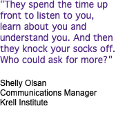 "They spend the time up front to listen to you, learn about you and understand you. And then they knock your socks off. Who could ask for more?" Shelly Olsan Communications Manager Krell Institute